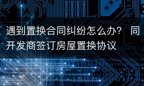 遇到置换合同纠纷怎么办？ 同开发商签订房屋置换协议