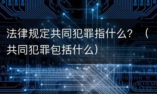 法律规定共同犯罪指什么？（共同犯罪包括什么）