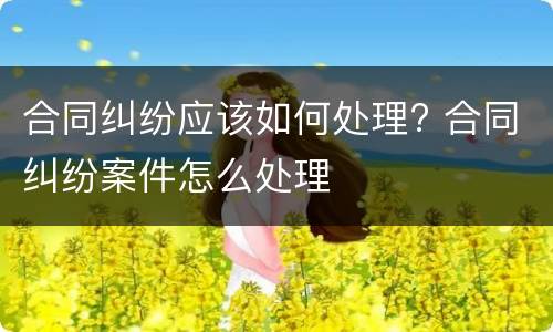 合同纠纷应该如何处理? 合同纠纷案件怎么处理