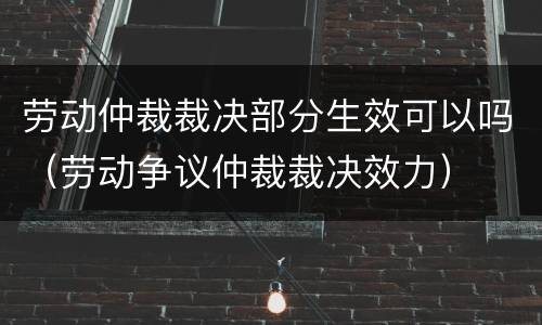 劳动仲裁裁决部分生效可以吗（劳动争议仲裁裁决效力）