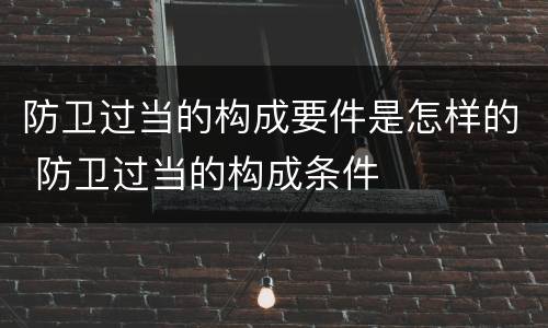 防卫过当的构成要件是怎样的 防卫过当的构成条件