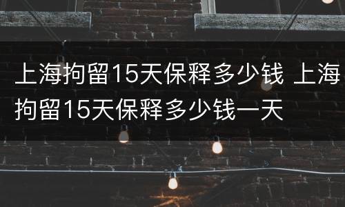 上海拘留15天保释多少钱 上海拘留15天保释多少钱一天