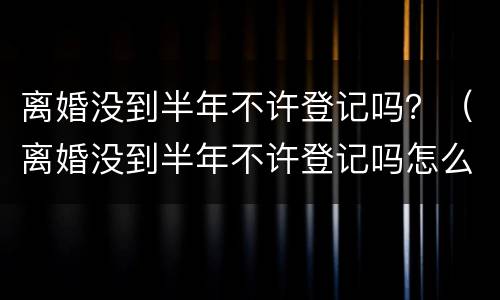 离婚没到半年不许登记吗？（离婚没到半年不许登记吗怎么办）