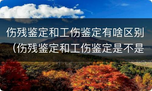 伤残鉴定和工伤鉴定有啥区别（伤残鉴定和工伤鉴定是不是一样的）
