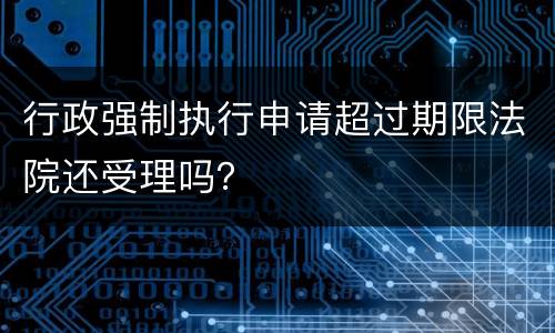 行政强制执行申请超过期限法院还受理吗？