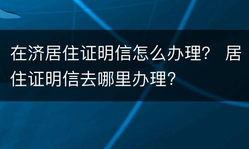 在济居住证明信怎么办理？ 居住证明信去哪里办理?