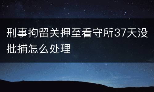 刑事拘留关押至看守所37天没批捕怎么处理