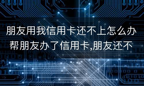 朋友用我信用卡还不上怎么办 帮朋友办了信用卡,朋友还不上怎么办