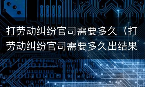 打劳动纠纷官司需要多久（打劳动纠纷官司需要多久出结果）