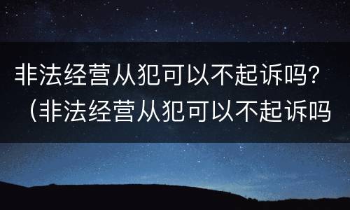 非法经营从犯可以不起诉吗？（非法经营从犯可以不起诉吗判几年）