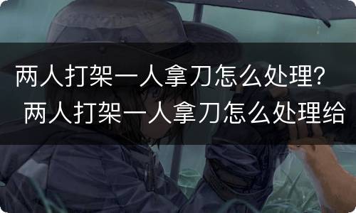 两人打架一人拿刀怎么处理？ 两人打架一人拿刀怎么处理给对方陪多少钱合适