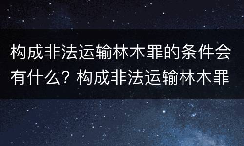 构成非法运输林木罪的条件会有什么? 构成非法运输林木罪的条件会有什么处罚