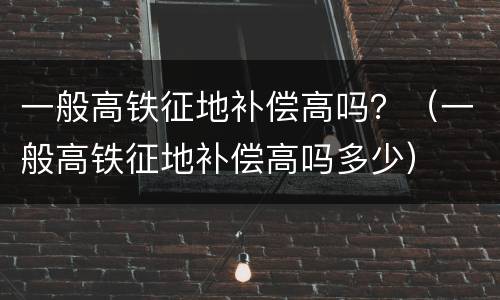 一般高铁征地补偿高吗？（一般高铁征地补偿高吗多少）