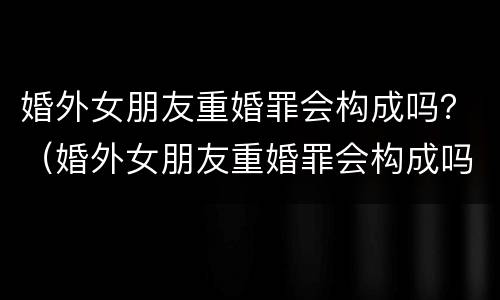 婚外女朋友重婚罪会构成吗？（婚外女朋友重婚罪会构成吗知乎）