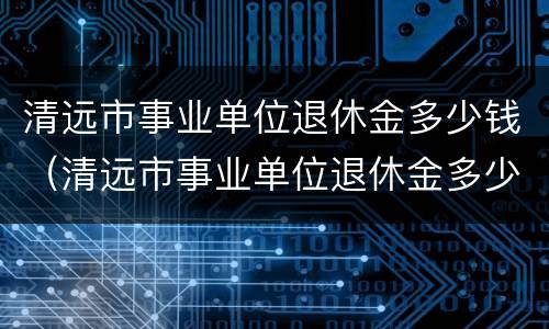 清远市事业单位退休金多少钱（清远市事业单位退休金多少钱啊）