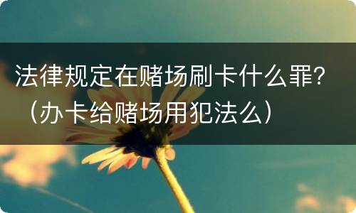 法律规定在赌场刷卡什么罪？（办卡给赌场用犯法么）
