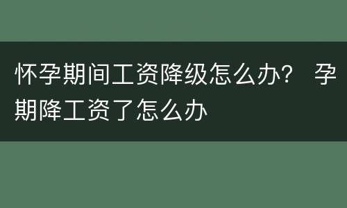 怀孕期间工资降级怎么办？ 孕期降工资了怎么办