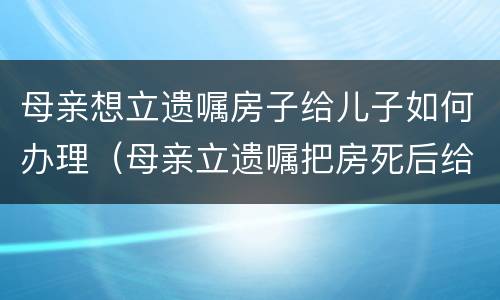 母亲想立遗嘱房子给儿子如何办理（母亲立遗嘱把房死后给女儿的手续）