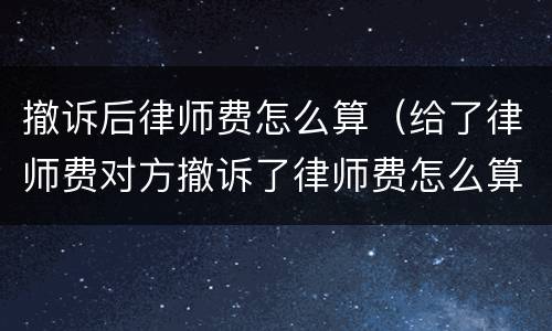 撤诉后律师费怎么算（给了律师费对方撤诉了律师费怎么算）