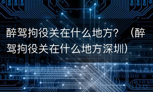 醉驾拘役关在什么地方？（醉驾拘役关在什么地方深圳）