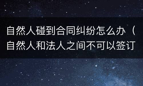 自然人碰到合同纠纷怎么办（自然人和法人之间不可以签订合同）