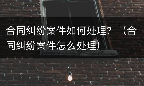 合同纠纷案件如何处理？（合同纠纷案件怎么处理）