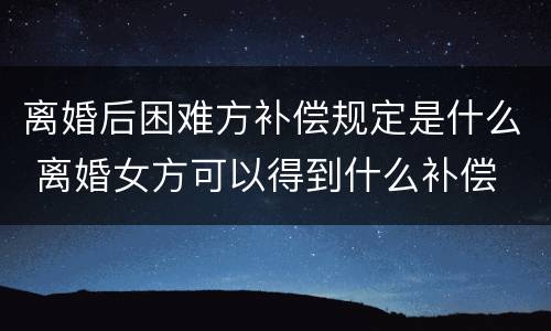离婚后困难方补偿规定是什么 离婚女方可以得到什么补偿