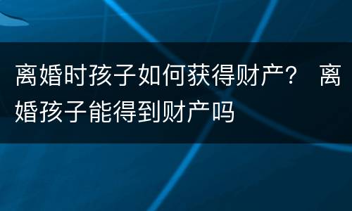离婚时孩子如何获得财产？ 离婚孩子能得到财产吗