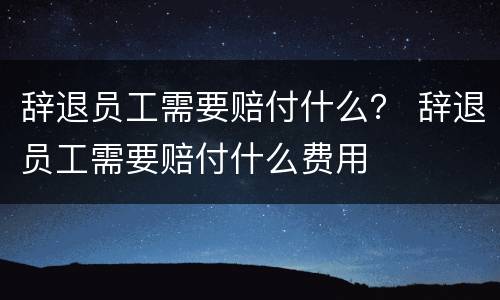 辞退员工需要赔付什么？ 辞退员工需要赔付什么费用
