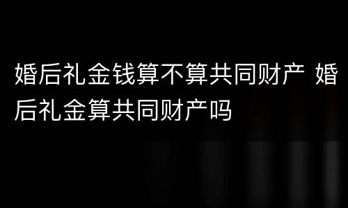 婚后礼金钱算不算共同财产 婚后礼金算共同财产吗