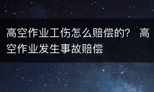 高空作业工伤怎么赔偿的？ 高空作业发生事故赔偿