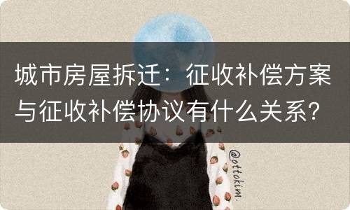 城市房屋拆迁：征收补偿方案与征收补偿协议有什么关系？