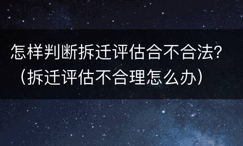 怎样判断拆迁评估合不合法？（拆迁评估不合理怎么办）