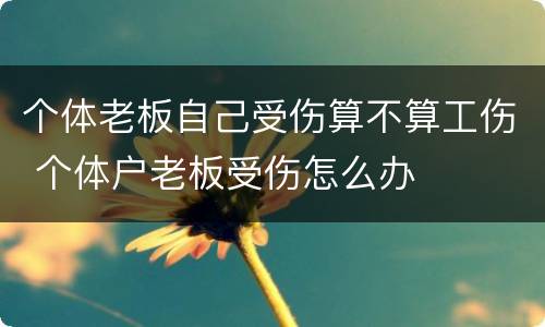个体老板自己受伤算不算工伤 个体户老板受伤怎么办