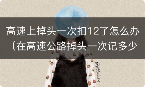 高速上掉头一次扣12了怎么办（在高速公路掉头一次记多少分）