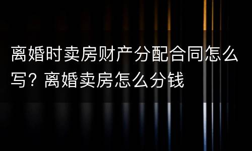 离婚时卖房财产分配合同怎么写? 离婚卖房怎么分钱