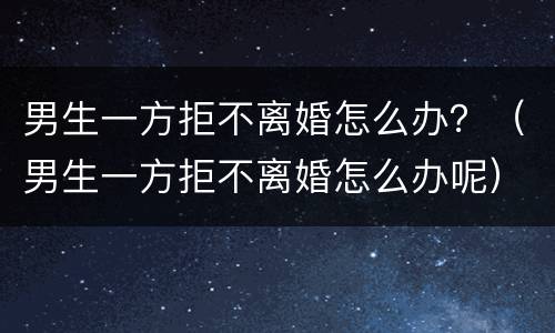 男生一方拒不离婚怎么办？（男生一方拒不离婚怎么办呢）