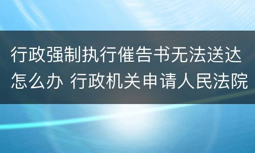 行政强制执行催告书无法送达怎么办 行政机关申请人民法院强制执行催告书送达