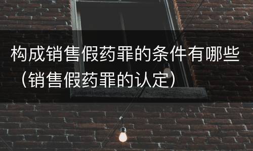 构成销售假药罪的条件有哪些（销售假药罪的认定）