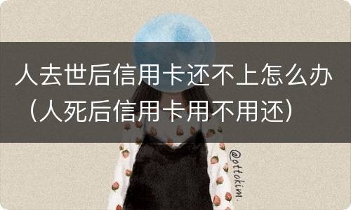 人去世后信用卡还不上怎么办（人死后信用卡用不用还）