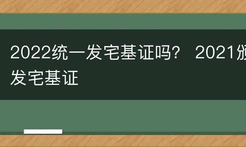 2022统一发宅基证吗？ 2021颁发宅基证