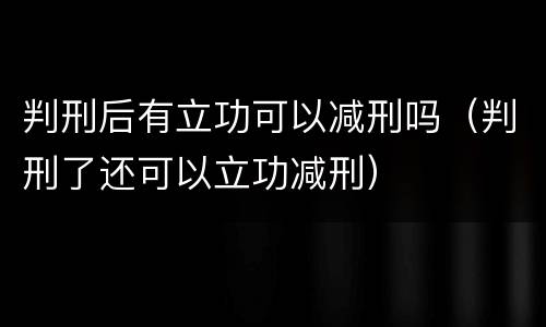 判刑后有立功可以减刑吗（判刑了还可以立功减刑）