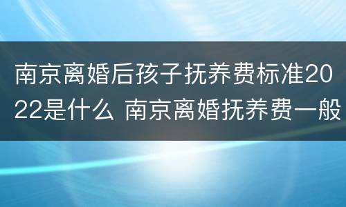 南京离婚后孩子抚养费标准2022是什么 南京离婚抚养费一般多少