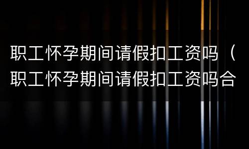 职工怀孕期间请假扣工资吗（职工怀孕期间请假扣工资吗合法吗）