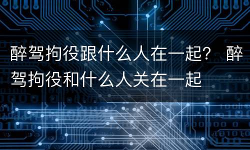 醉驾拘役跟什么人在一起？ 醉驾拘役和什么人关在一起