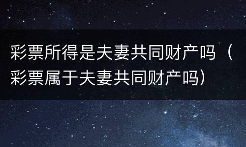 彩票所得是夫妻共同财产吗（彩票属于夫妻共同财产吗）