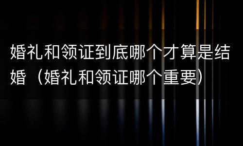 婚礼和领证到底哪个才算是结婚（婚礼和领证哪个重要）