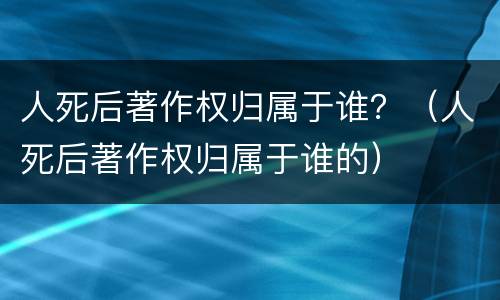 人死后著作权归属于谁？（人死后著作权归属于谁的）