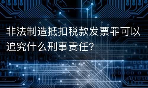 非法制造抵扣税款发票罪可以追究什么刑事责任？