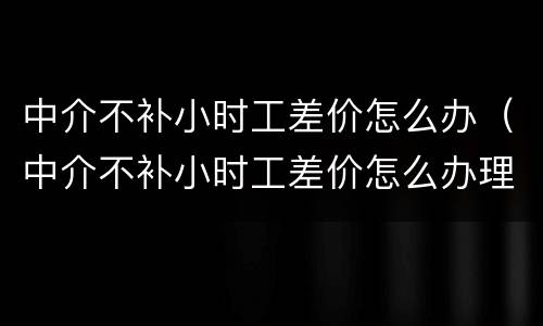 中介不补小时工差价怎么办（中介不补小时工差价怎么办理）